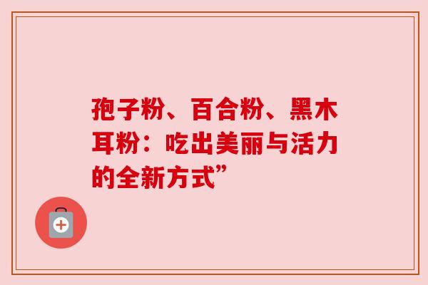 孢子粉、百合粉、黑木耳粉:吃出美丽与活力的全新方式”