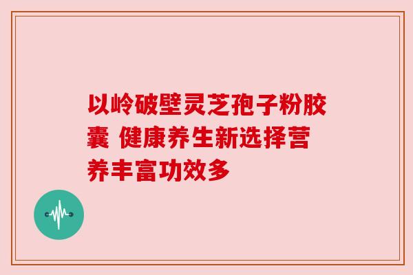 以岭破壁灵芝孢子粉胶囊 健康养生新选择营养丰富功效多
