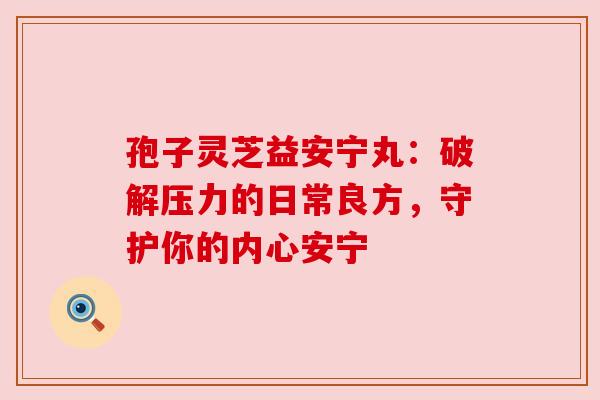 孢子灵芝益安宁丸:破解压力的日常良方,守护你的内心安宁