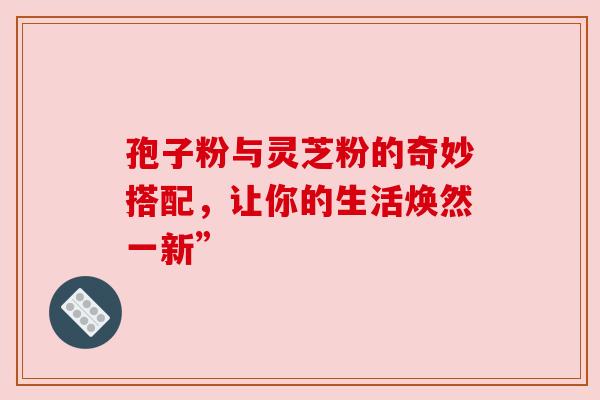 孢子粉与灵芝粉的奇妙搭配,让你的生活焕然一新”