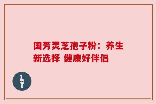 国芳灵芝孢子粉:养生新选择 健康好伴侣