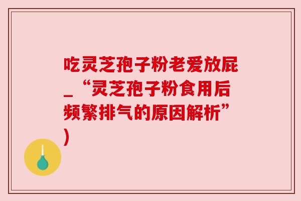 吃灵芝孢子粉老爱放屁_“灵芝孢子粉食用后频繁排气的原因解析”)
