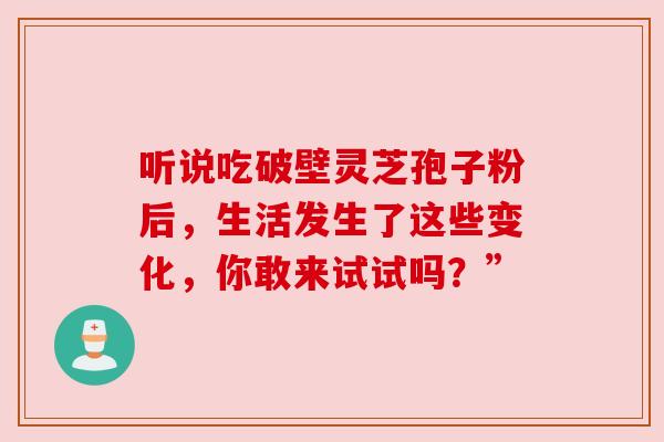 听说吃破壁灵芝孢子粉后，生活发生了这些变化，你敢来试试吗？”