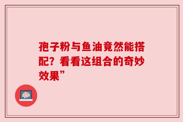 孢子粉与鱼油竟然能搭配?看看这组合的奇妙效果”