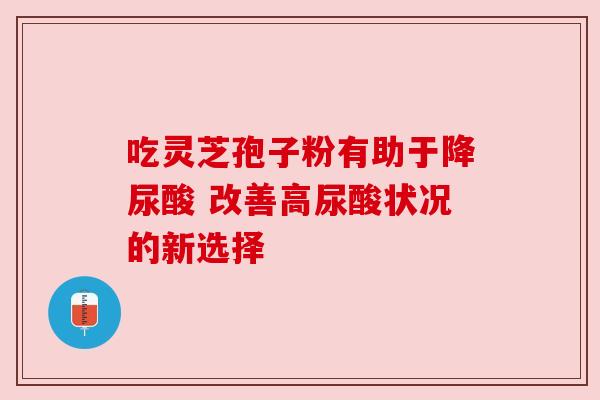 吃灵芝孢子粉有助于降尿酸 改善高尿酸状况的新选择
