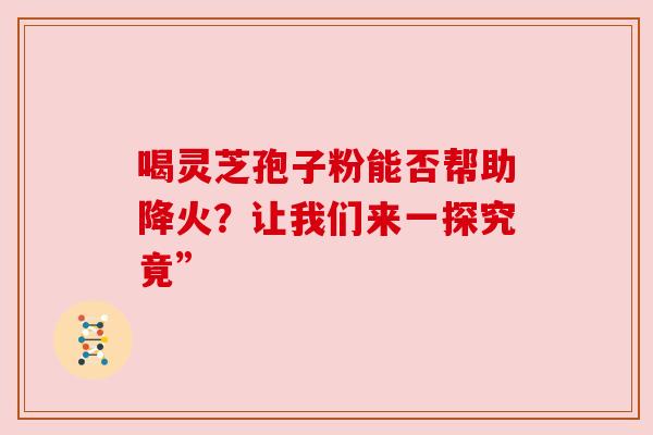 喝灵芝孢子粉能否帮助降火？让我们来一探究竟”