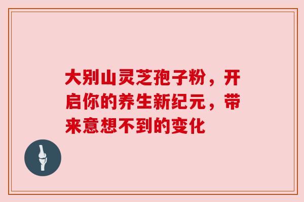 大别山灵芝孢子粉,开启你的养生新纪元,带来意想不到的变化