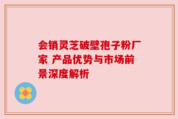 会销灵芝破壁孢子粉厂家 产品优势与市场前景深度解析