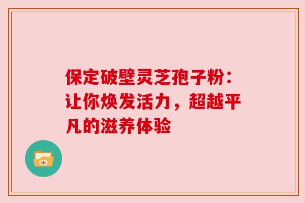 保定破壁灵芝孢子粉：让你焕发活力，超越平凡的滋养体验