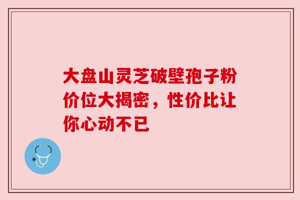 大盘山灵芝破壁孢子粉价位大揭密,性价比让你心动不已