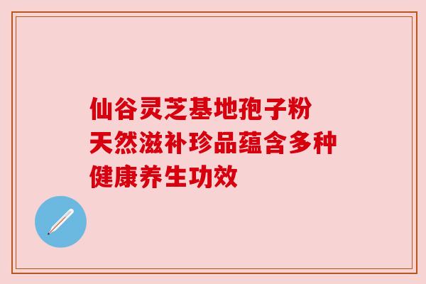 仙谷灵芝基地孢子粉 天然滋补珍品蕴含多种健康养生功效