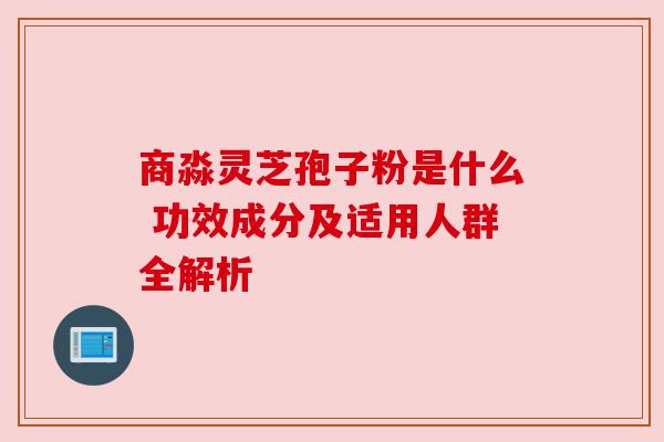 商淼灵芝孢子粉是什么 功效成分及适用人群全解析