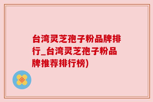 台湾灵芝孢子粉品牌排行_台湾灵芝孢子粉品牌推荐排行榜)