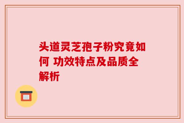 头道灵芝孢子粉究竟如何 功效特点及品质全解析