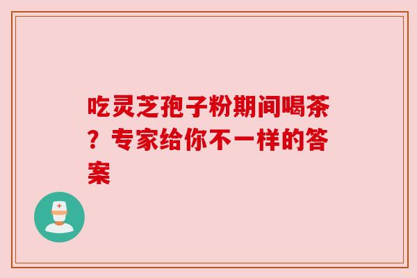 吃灵芝孢子粉期间喝茶?专家给你不一样的答案