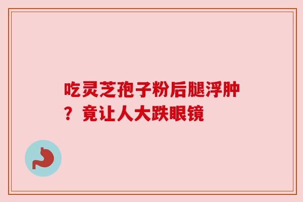 吃灵芝孢子粉后腿浮肿?竟让人大跌眼镜
