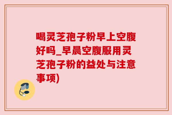 喝灵芝孢子粉早上空腹好吗_早晨空腹服用灵芝孢子粉的益处与注意事项)