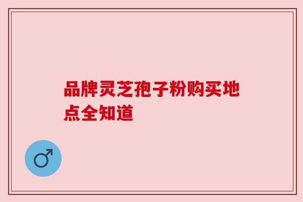 品牌灵芝孢子粉购买地点全知道