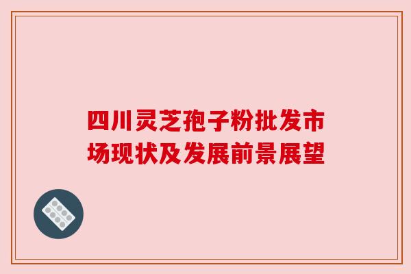 四川灵芝孢子粉批发市场现状及发展前景展望