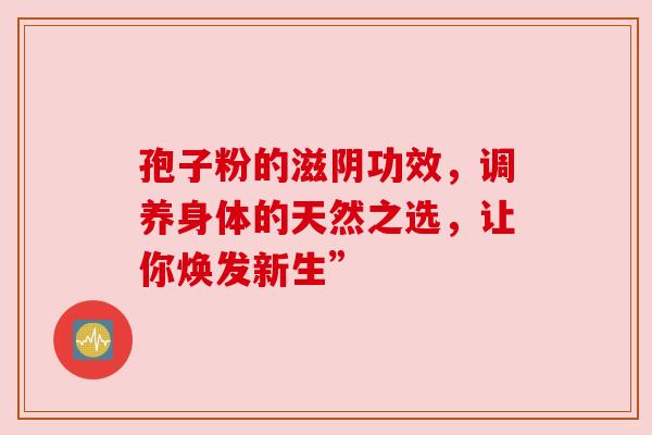 孢子粉的滋阴功效,调养身体的天然之选,让你焕发新生”