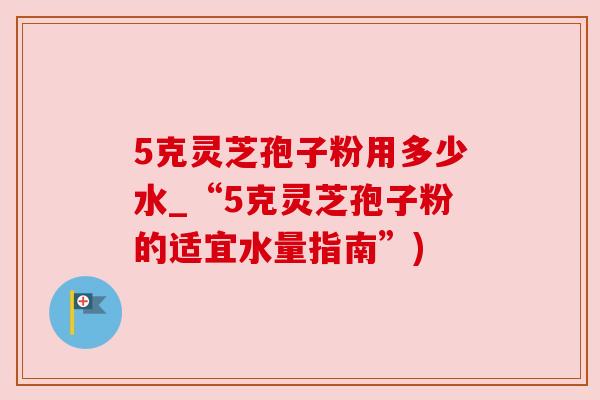 5克灵芝孢子粉用多少水_“5克灵芝孢子粉的适宜水量指南”)
