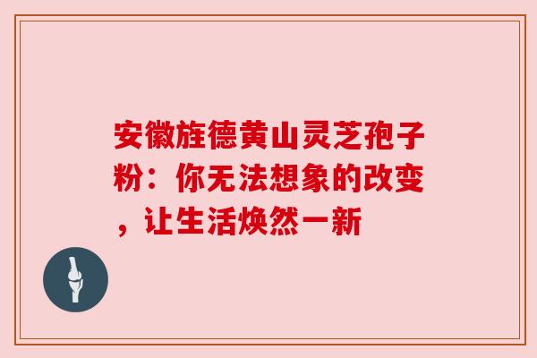 安徽旌德黄山灵芝孢子粉:你无法想象的改变,让生活焕然一新