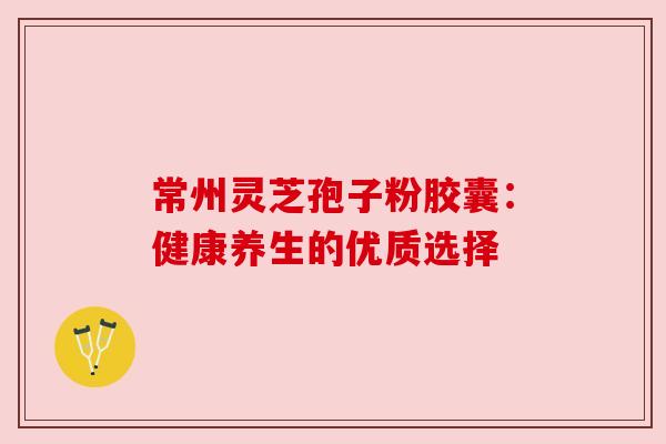 常州灵芝孢子粉胶囊:健康养生的优质选择