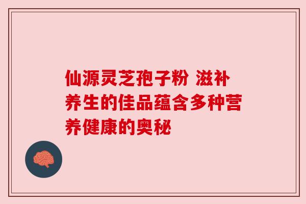 仙源灵芝孢子粉 滋补养生的佳品蕴含多种营养健康的奥秘