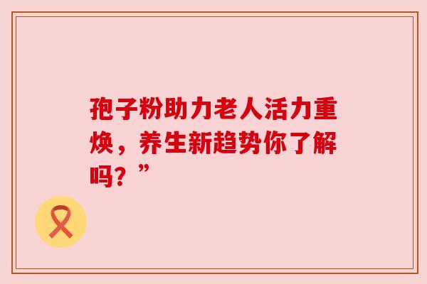 孢子粉助力老人活力重焕,养生新趋势你了解吗?”