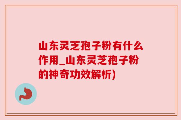 山东灵芝孢子粉有什么作用_山东灵芝孢子粉的神奇功效解析)