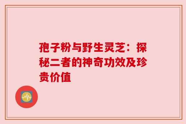 孢子粉与野生灵芝:探秘二者的神奇功效及珍贵价值