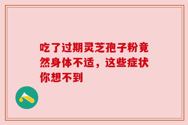 吃了过期灵芝孢子粉竟然身体不适,这些症状你想不到