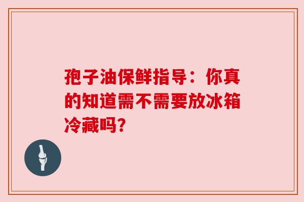 孢子油保鲜指导:你真的知道需不需要放冰箱冷藏吗?