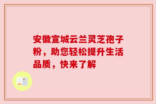 安徽宣城云兰灵芝孢子粉，助您轻松提升生活品质，快来了解