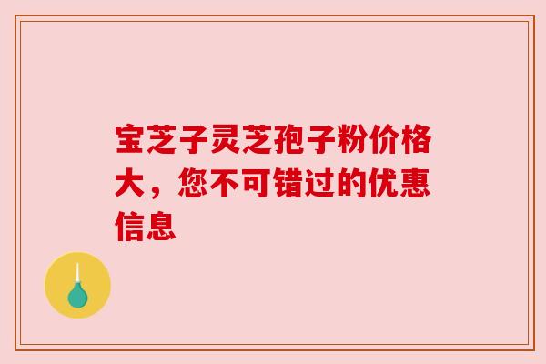 宝芝子灵芝孢子粉价格大,您不可错过的优惠信息