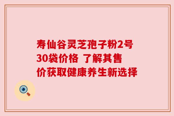 寿仙谷灵芝孢子粉2号30袋价格 了解其售价获取健康养生新选择