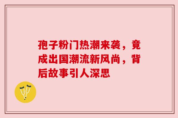 孢子粉门热潮来袭,竟成出国潮流新风尚,背后故事引人深思