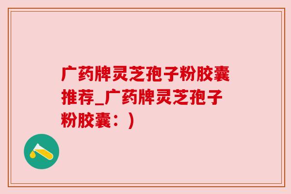 广药牌灵芝孢子粉胶囊推荐_广药牌灵芝孢子粉胶囊:)
