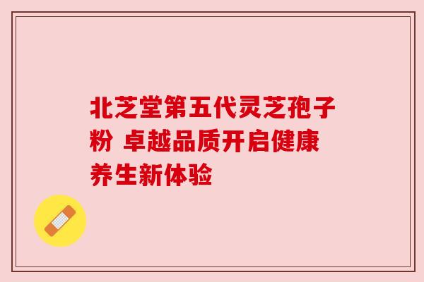 北芝堂第五代灵芝孢子粉 卓越品质开启健康养生新体验
