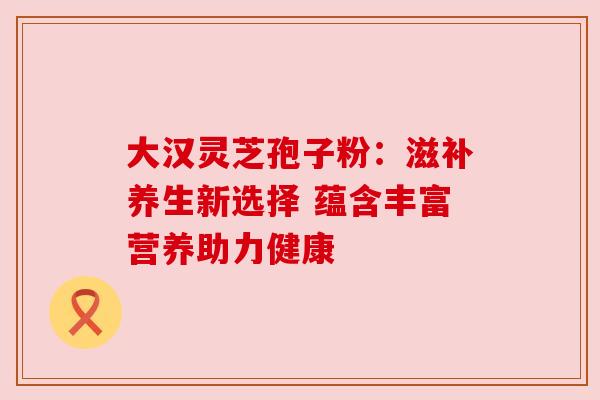 大汉灵芝孢子粉:滋补养生新选择 蕴含丰富营养助力健康
