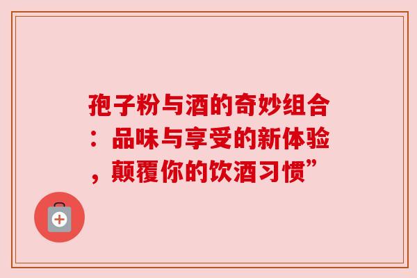 孢子粉与酒的奇妙组合:品味与享受的新体验,颠覆你的饮酒习惯”
