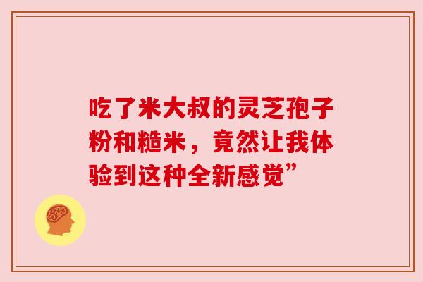吃了米大叔的灵芝孢子粉和糙米，竟然让我体验到这种全新感觉”