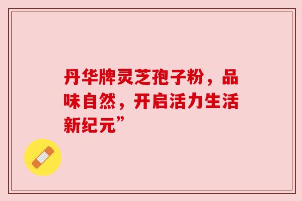 丹华牌灵芝孢子粉,品味自然,开启活力生活新纪元”