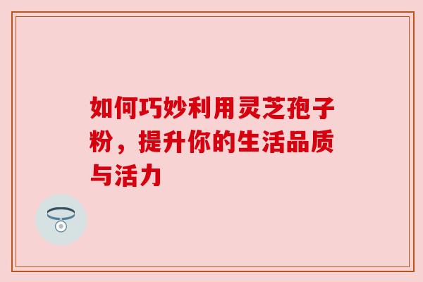 如何巧妙利用灵芝孢子粉,提升你的生活品质与活力
