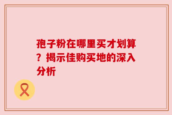 孢子粉在哪里买才划算?揭示佳购买地的深入分析