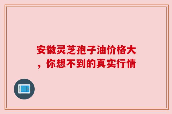 安徽灵芝孢子油价格大，你想不到的真实行情