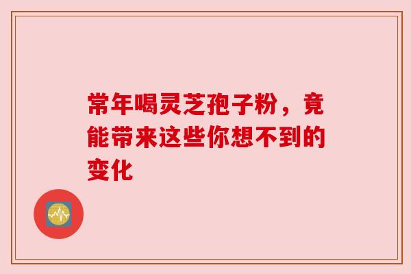 常年喝灵芝孢子粉，竟能带来这些你想不到的变化