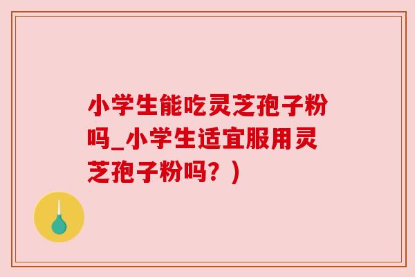 小学生能吃灵芝孢子粉吗_小学生适宜服用灵芝孢子粉吗?)