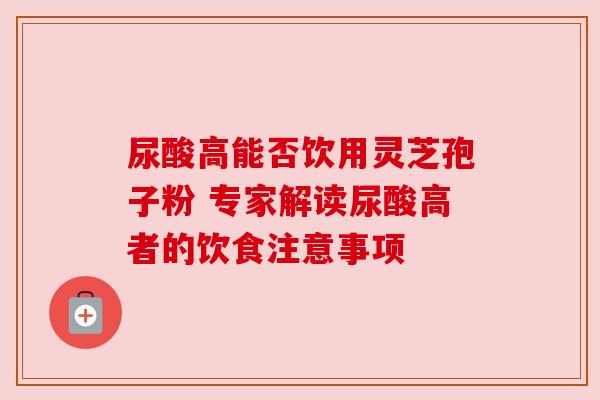 尿酸高能否饮用灵芝孢子粉 专家解读尿酸高者的饮食注意事项
