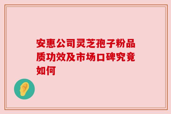 安惠公司灵芝孢子粉品质功效及市场口碑究竟如何